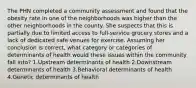 The PHN completed a community assessment and found that the obesity rate in one of the neighborhoods was higher than the other neighborhoods in the county. She suspects that this is partially due to limited access to full-service grocery stores and a lack of dedicated safe venues for exercise. Assuming her conclusion is correct, what category or categories of determinants of health would these issues within the community fall into? 1.Upstream determinants of health 2.Downstream determinants of health 3.Behavioral determinants of health 4.Genetic determinants of health