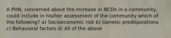 A PHN, concerned about the increase in NCDs in a community, could include in his/her assessment of the community which of the following? a) Socioeconomic risk b) Genetic predispositions c) Behavioral factors d) All of the above