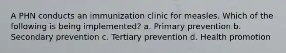 A PHN conducts an immunization clinic for measles. Which of the following is being implemented? a. Primary prevention b. Secondary prevention c. Tertiary prevention d. Health promotion