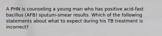 A PHN is counseling a young man who has positive acid-fast bacillus (AFB) sputum-smear results. Which of the following statements about what to expect during his TB treatment is incorrect?