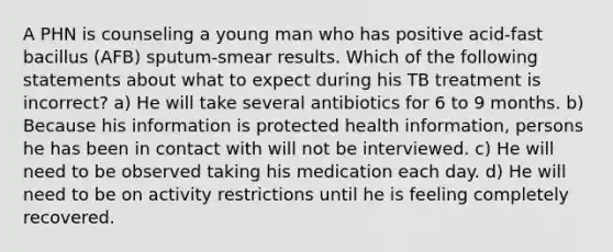 A PHN is counseling a young man who has positive acid-fast bacillus (AFB) sputum-smear results. Which of the following statements about what to expect during his TB treatment is incorrect? a) He will take several antibiotics for 6 to 9 months. b) Because his information is protected health information, persons he has been in contact with will not be interviewed. c) He will need to be observed taking his medication each day. d) He will need to be on activity restrictions until he is feeling completely recovered.