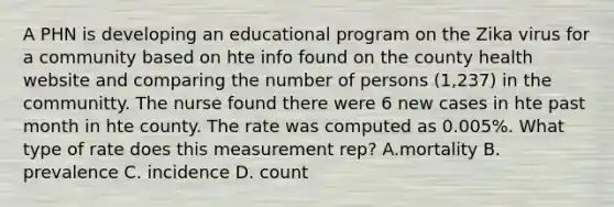 A PHN is developing an educational program on the Zika virus for a community based on hte info found on the county health website and comparing the number of persons (1,237) in the communitty. The nurse found there were 6 new cases in hte past month in hte county. The rate was computed as 0.005%. What type of rate does this measurement rep? A.mortality B. prevalence C. incidence D. count