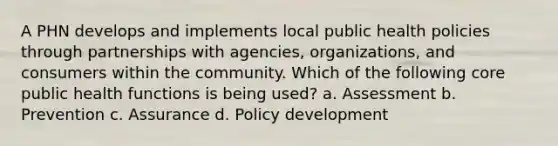 A PHN develops and implements local public health policies through partnerships with agencies, organizations, and consumers within the community. Which of the following core public health functions is being used? a. Assessment b. Prevention c. Assurance d. Policy development