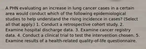 A PHN evaluating an increase in lung cancer cases in a certain area would conduct which of the following epidemiological studies to help understand the rising incidence in cases? (Select all that apply.) 1. Conduct a retrospective cohort study. 2. Examine hospital discharge data. 3. Examine cancer registry data. 4. Conduct a clinical trial to test the intervention chosen. 5. Examine results of a health-related quality-of-life questionnaire.