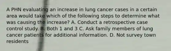 A PHN evaluating an increase in lung cancer cases in a certain area would take which of the following steps to determine what was causing the increase? A. Conduct a retrospective case control study. B. Both 1 and 3 C. Ask family members of lung cancer patients for additional information. D. Not survey town residents