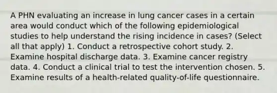 A PHN evaluating an increase in lung cancer cases in a certain area would conduct which of the following epidemiological studies to help understand the rising incidence in cases? (Select all that apply) 1. Conduct a retrospective cohort study. 2. Examine hospital discharge data. 3. Examine cancer registry data. 4. Conduct a clinical trial to test the intervention chosen. 5. Examine results of a health-related quality-of-life questionnaire.