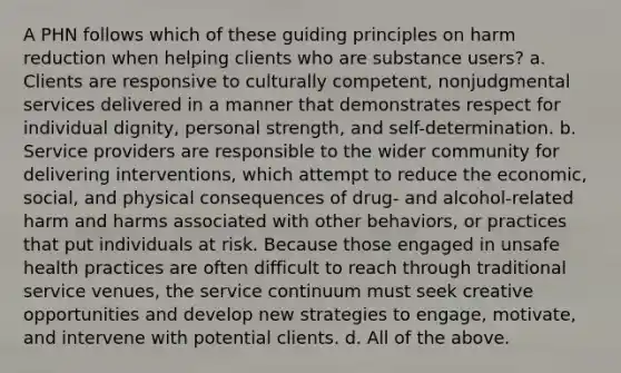 A PHN follows which of these guiding principles on harm reduction when helping clients who are substance users? a. Clients are responsive to culturally competent, nonjudgmental services delivered in a manner that demonstrates respect for individual dignity, personal strength, and self-determination. b. Service providers are responsible to the wider community for delivering interventions, which attempt to reduce the economic, social, and physical consequences of drug- and alcohol-related harm and harms associated with other behaviors, or practices that put individuals at risk. Because those engaged in unsafe health practices are often difficult to reach through traditional service venues, the service continuum must seek creative opportunities and develop new strategies to engage, motivate, and intervene with potential clients. d. All of the above.