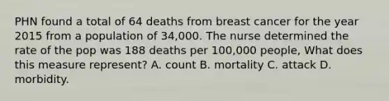 PHN found a total of 64 deaths from breast cancer for the year 2015 from a population of 34,000. The nurse determined the rate of the pop was 188 deaths per 100,000 people, What does this measure represent? A. count B. mortality C. attack D. morbidity.