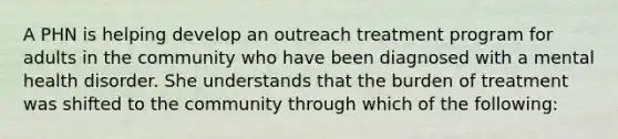 A PHN is helping develop an outreach treatment program for adults in the community who have been diagnosed with a mental health disorder. She understands that the burden of treatment was shifted to the community through which of the following: