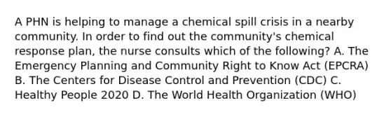 A PHN is helping to manage a chemical spill crisis in a nearby community. In order to find out the community's chemical response plan, the nurse consults which of the following? A. The Emergency Planning and Community Right to Know Act (EPCRA) B. The Centers for Disease Control and Prevention (CDC) C. Healthy People 2020 D. The World Health Organization (WHO)