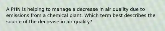 A PHN is helping to manage a decrease in air quality due to emissions from a chemical plant. Which term best describes the source of the decrease in air quality?