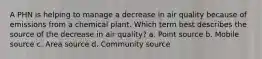 A PHN is helping to manage a decrease in air quality because of emissions from a chemical plant. Which term best describes the source of the decrease in air quality? a. Point source b. Mobile source c. Area source d. Community source