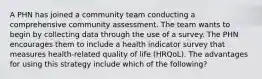 A PHN has joined a community team conducting a comprehensive community assessment. The team wants to begin by collecting data through the use of a survey. The PHN encourages them to include a health indicator survey that measures health-related quality of life (HRQoL). The advantages for using this strategy include which of the following?