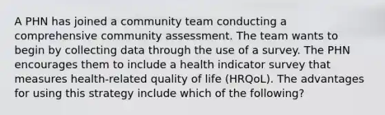 A PHN has joined a community team conducting a comprehensive community assessment. The team wants to begin by collecting data through the use of a survey. The PHN encourages them to include a health indicator survey that measures health-related quality of life (HRQoL). The advantages for using this strategy include which of the following?