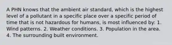 A PHN knows that the ambient air standard, which is the highest level of a pollutant in a specific place over a specific period of time that is not hazardous for humans, is most influenced by: 1. Wind patterns. 2. Weather conditions. 3. Population in the area. 4. The surrounding built environment.