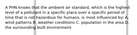 A PHN knows that the ambient air standard, which is the highest level of a pollutant in a specific place over a specific period of time that is not hazardous for humans, is most influenced by: A. wind patterns B. weather conditions C. population in the area D. the surrounding built environment