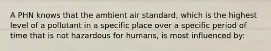 A PHN knows that the ambient air standard, which is the highest level of a pollutant in a specific place over a specific period of time that is not hazardous for humans, is most influenced by: