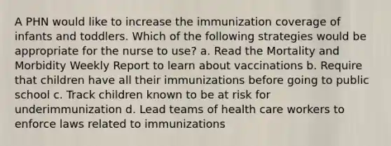 A PHN would like to increase the immunization coverage of infants and toddlers. Which of the following strategies would be appropriate for the nurse to use? a. Read the Mortality and Morbidity Weekly Report to learn about vaccinations b. Require that children have all their immunizations before going to public school c. Track children known to be at risk for underimmunization d. Lead teams of health care workers to enforce laws related to immunizations