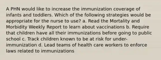 A PHN would like to increase the immunization coverage of infants and toddlers. Which of the following strategies would be appropriate for the nurse to use? a. Read the Mortality and Morbidity Weekly Report to learn about vaccinations b. Require that children have all their immunizations before going to public school c. Track children known to be at risk for under-immunization d. Lead teams of health care workers to enforce laws related to immunizations