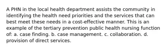 A PHN in the local health department assists the community in identifying the health need priorities and the services that can best meet these needs in a cost-effective manner. This is an example of the tertiary prevention public health nursing function of: a. case finding. b. case management. c. collaboration. d. provision of direct services.