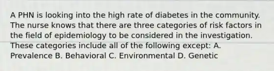 A PHN is looking into the high rate of diabetes in the community. The nurse knows that there are three categories of risk factors in the field of epidemiology to be considered in the investigation. These categories include all of the following except: A. Prevalence B. Behavioral C. Environmental D. Genetic