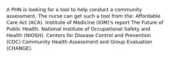 A PHN is looking for a tool to help conduct a community assessment. The nurse can get such a tool from the: Affordable Care Act (ACA). Institute of Medicine (IOM)'s report The Future of Public Health. National Institute of Occupational Safety and Health (NIOSH). Centers for Disease Control and Prevention (CDC) Community Health Assessment and Group Evaluation (CHANGE).