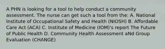 A PHN is looking for a tool to help conduct a community assessment. The nurse can get such a tool from the: A. National Institute of Occupational Safety and Health (NIOSH) B. Affordable Care Act (ACA) C. Institute of Medicine (IOM)'s report The Future of Public Health D. Community Health Assessment aNd Group Evaluation (CHANGE)