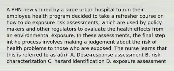 A PHN newly hired by a large urban hospital to run their employee health program decided to take a refresher course on how to do exposure risk assessments, which are used by policy makers and other regulators to evaluate the health effects from an environmental exposure. In these assessments, the final step int he process involves making a judgement about the risk of health problems to those who are exposed. The nurse learns that this is referred to as a(n): A. Dose-response assessment B. risk characterization C. hazard identification D. exposure assessment