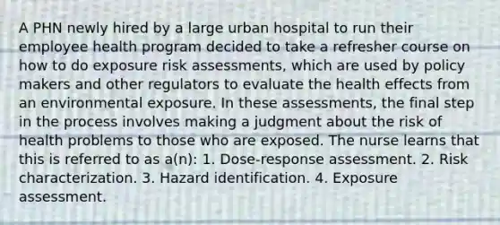 A PHN newly hired by a large urban hospital to run their employee health program decided to take a refresher course on how to do exposure risk assessments, which are used by policy makers and other regulators to evaluate the health effects from an environmental exposure. In these assessments, the final step in the process involves making a judgment about the risk of health problems to those who are exposed. The nurse learns that this is referred to as a(n): 1. Dose-response assessment. 2. Risk characterization. 3. Hazard identification. 4. Exposure assessment.