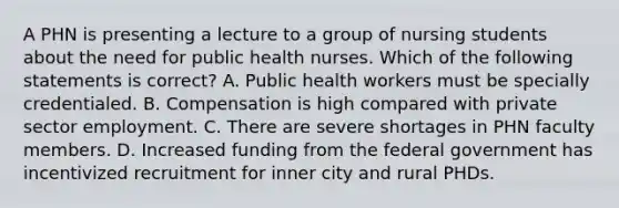 A PHN is presenting a lecture to a group of nursing students about the need for public health nurses. Which of the following statements is correct? A. Public health workers must be specially credentialed. B. Compensation is high compared with private sector employment. C. There are severe shortages in PHN faculty members. D. Increased funding from the federal government has incentivized recruitment for inner city and rural PHDs.