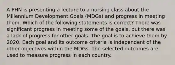 A PHN is presenting a lecture to a nursing class about the Millennium Development Goals (MDGs) and progress in meeting them. Which of the following statements is correct? There was significant progress in meeting some of the goals, but there was a lack of progress for other goals. The goal is to achieve them by 2020. Each goal and its outcome criteria is independent of the other objectives within the MDGs. The selected outcomes are used to measure progress in each country.