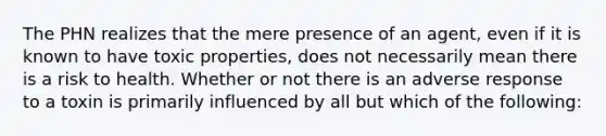 The PHN realizes that the mere presence of an agent, even if it is known to have toxic properties, does not necessarily mean there is a risk to health. Whether or not there is an adverse response to a toxin is primarily influenced by all but which of the following: