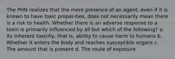 The PHN realizes that the mere presence of an agent, even if it is known to have toxic proper-ties, does not necessarily mean there is a risk to health. Whether there is an adverse response to a toxin is primarily influenced by all but which of the following? a. Its inherent toxicity, that is, ability to cause harm to humans b. Whether it enters the body and reaches susceptible organs c. The amount that is present d. The route of exposure