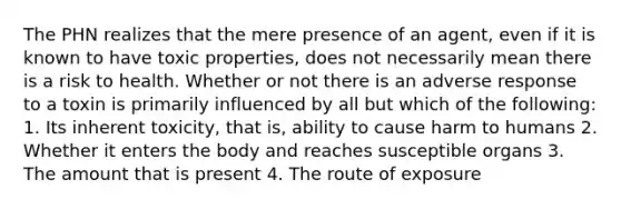 The PHN realizes that the mere presence of an agent, even if it is known to have toxic properties, does not necessarily mean there is a risk to health. Whether or not there is an adverse response to a toxin is primarily influenced by all but which of the following: 1. Its inherent toxicity, that is, ability to cause harm to humans 2. Whether it enters the body and reaches susceptible organs 3. The amount that is present 4. The route of exposure