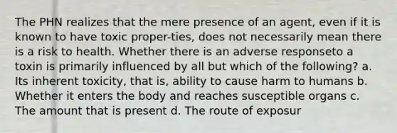 The PHN realizes that the mere presence of an agent, even if it is known to have toxic proper-ties, does not necessarily mean there is a risk to health. Whether there is an adverse responseto a toxin is primarily influenced by all but which of the following? a. Its inherent toxicity, that is, ability to cause harm to humans b. Whether it enters the body and reaches susceptible organs c. The amount that is present d. The route of exposur