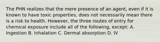 The PHN realizes that the mere presence of an agent, even if it is known to have toxic properties, does not necessarily mean there is a risk to health. However, the three routes of entry for chemical exposure include all of the following, except: A. Ingestion B. Inhalation C. Dermal absorption D. IV