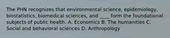 The PHN recognizes that environmental science, epidemiology, biostatistics, biomedical sciences, and ____ form the foundational subjects of public health. A. Economics B. The humanities C. Social and behavioral sciences D. Anthropology