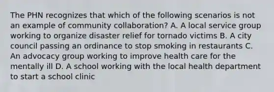 The PHN recognizes that which of the following scenarios is not an example of community collaboration? A. A local service group working to organize disaster relief for tornado victims B. A city council passing an ordinance to stop smoking in restaurants C. An advocacy group working to improve health care for the mentally ill D. A school working with the local health department to start a school clinic