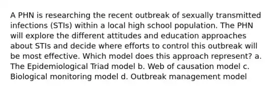 A PHN is researching the recent outbreak of sexually transmitted infections (STIs) within a local high school population. The PHN will explore the different attitudes and education approaches about STIs and decide where efforts to control this outbreak will be most effective. Which model does this approach represent? a. The Epidemiological Triad model b. Web of causation model c. Biological monitoring model d. Outbreak management model