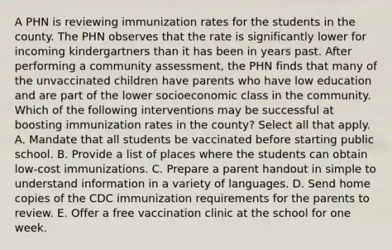 A PHN is reviewing immunization rates for the students in the county. The PHN observes that the rate is significantly lower for incoming kindergartners than it has been in years past. After performing a community assessment, the PHN finds that many of the unvaccinated children have parents who have low education and are part of the lower socioeconomic class in the community. Which of the following interventions may be successful at boosting immunization rates in the county? Select all that apply. A. Mandate that all students be vaccinated before starting public school. B. Provide a list of places where the students can obtain low-cost immunizations. C. Prepare a parent handout in simple to understand information in a variety of languages. D. Send home copies of the CDC immunization requirements for the parents to review. E. Offer a free vaccination clinic at the school for one week.