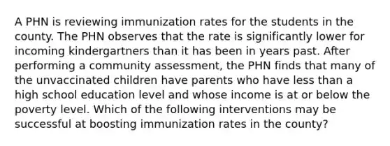 A PHN is reviewing immunization rates for the students in the county. The PHN observes that the rate is significantly lower for incoming kindergartners than it has been in years past. After performing a community assessment, the PHN finds that many of the unvaccinated children have parents who have less than a high school education level and whose income is at or below the poverty level. Which of the following interventions may be successful at boosting immunization rates in the county?