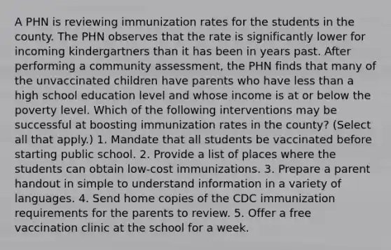 A PHN is reviewing immunization rates for the students in the county. The PHN observes that the rate is significantly lower for incoming kindergartners than it has been in years past. After performing a community assessment, the PHN finds that many of the unvaccinated children have parents who have less than a high school education level and whose income is at or below the poverty level. Which of the following interventions may be successful at boosting immunization rates in the county? (Select all that apply.) 1. Mandate that all students be vaccinated before starting public school. 2. Provide a list of places where the students can obtain low-cost immunizations. 3. Prepare a parent handout in simple to understand information in a variety of languages. 4. Send home copies of the CDC immunization requirements for the parents to review. 5. Offer a free vaccination clinic at the school for a week.