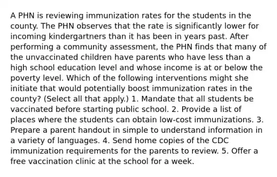 A PHN is reviewing immunization rates for the students in the county. The PHN observes that the rate is significantly lower for incoming kindergartners than it has been in years past. After performing a community assessment, the PHN finds that many of the unvaccinated children have parents who have less than a high school education level and whose income is at or below the poverty level. Which of the following interventions might she initiate that would potentially boost immunization rates in the county? (Select all that apply.) 1. Mandate that all students be vaccinated before starting public school. 2. Provide a list of places where the students can obtain low-cost immunizations. 3. Prepare a parent handout in simple to understand information in a variety of languages. 4. Send home copies of the CDC immunization requirements for the parents to review. 5. Offer a free vaccination clinic at the school for a week.