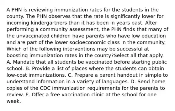 A PHN is reviewing immunization rates for the students in the county. The PHN observes that the rate is significantly lower for incoming kindergartners than it has been in years past. After performing a community assessment, the PHN finds that many of the unvaccinated children have parents who have low education and are part of the lower socioeconomic class in the community. Which of the following interventions may be successful at boosting immunization rates in the county?Select all that apply. A. Mandate that all students be vaccinated before starting public school. B. Provide a list of places where the students can obtain low-cost immunizations. C. Prepare a parent handout in simple to understand information in a variety of languages. D. Send home copies of the CDC immunization requirements for the parents to review. E. Offer a free vaccination clinic at the school for one week.