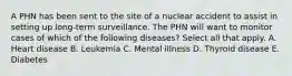 A PHN has been sent to the site of a nuclear accident to assist in setting up long-term surveillance. The PHN will want to monitor cases of which of the following diseases? Select all that apply. A. Heart disease B. Leukemia C. Mental illness D. Thyroid disease E. Diabetes