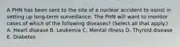 A PHN has been sent to the site of a nuclear accident to assist in setting up long-term surveillance. The PHN will want to monitor cases of which of the following diseases? (Select all that apply.) A. Heart disease B. Leukemia C. Mental illness D. Thyroid disease E. Diabetes