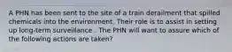 A PHN has been sent to the site of a train derailment that spilled chemicals into the environment. Their role is to assist in setting up long-term surveillance . The PHN will want to assure which of the following actions are taken?