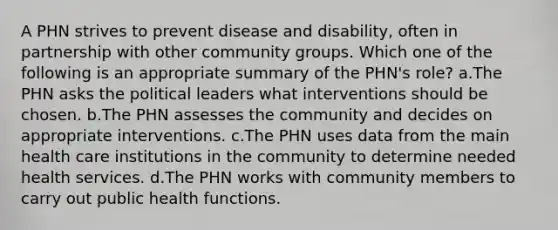 A PHN strives to prevent disease and disability, often in partnership with other community groups. Which one of the following is an appropriate summary of the PHN's role? a.The PHN asks the political leaders what interventions should be chosen. b.The PHN assesses the community and decides on appropriate interventions. c.The PHN uses data from the main health care institutions in the community to determine needed health services. d.The PHN works with community members to carry out public health functions.