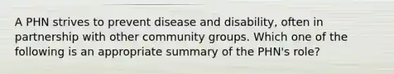 A PHN strives to prevent disease and disability, often in partnership with other community groups. Which one of the following is an appropriate summary of the PHN's role?