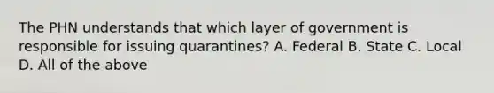 The PHN understands that which layer of government is responsible for issuing quarantines? A. Federal B. State C. Local D. All of the above